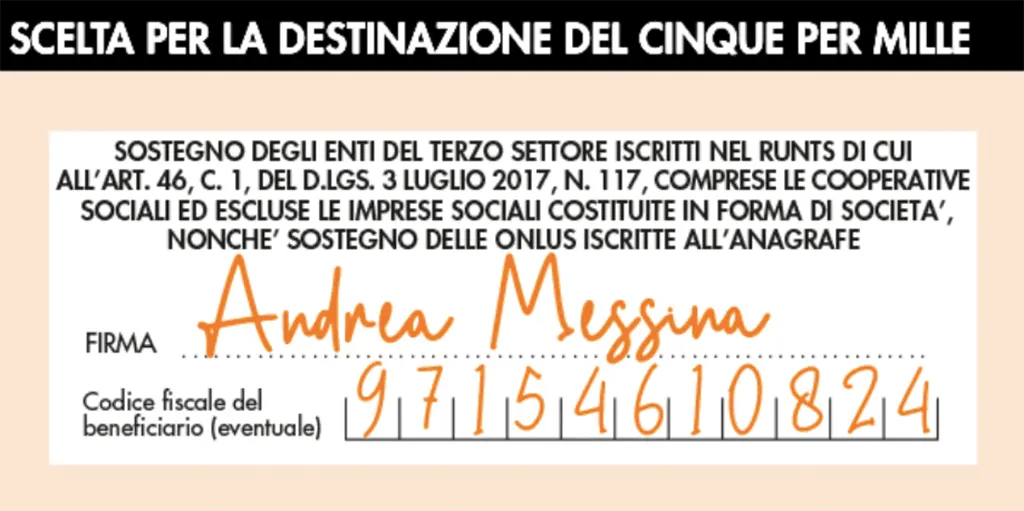 Scelta per la destinazione del cinque per mille. Sostegno degli enti del terzo settore iscritti nel RUNTS di cui all'art. 46, c. 1, del D.Lgs. 3 Luglio 2017, n. 117, comprese le cooperative sociali ed escluse le imprese sociali costituite in forma di società, nonché sostegno delle onlus iscritte all'anagrafe. Firma: Andrea Messina. Codice fiscale del beneficiario (eventuale): 97154610824
